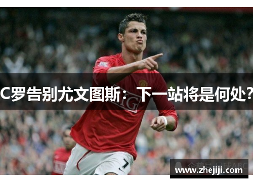 C罗告别尤文图斯：下一站将是何处？